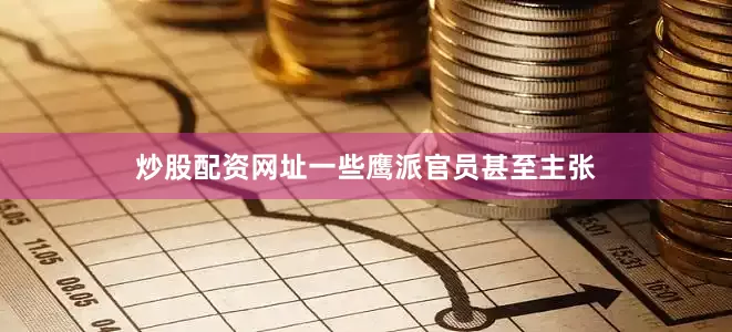 炒股配资网址一些鹰派官员甚至主张