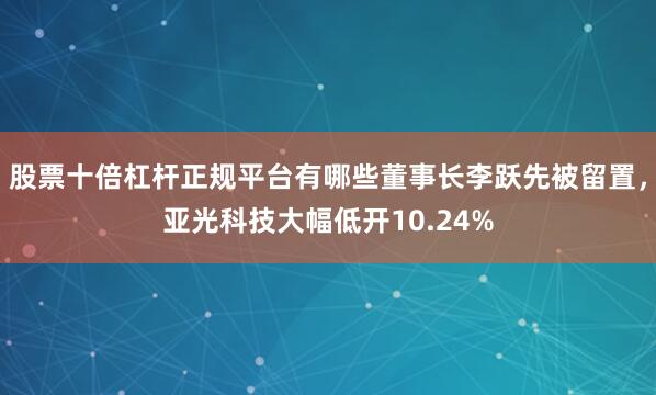 股票十倍杠杆正规平台有哪些董事长李跃先被留置，亚光科技大幅低开10.24%