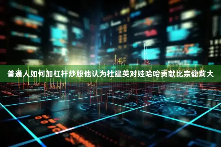普通人如何加杠杆炒股他认为杜建英对娃哈哈贡献比宗馥莉大