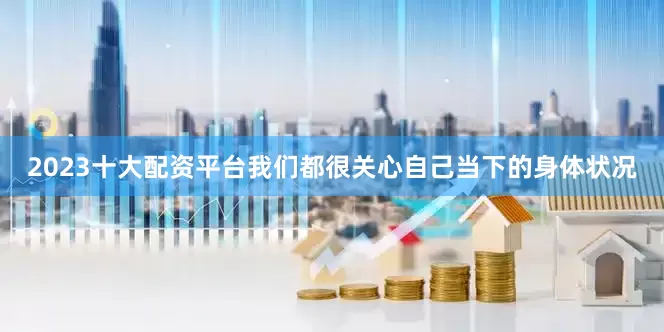 2023十大配资平台我们都很关心自己当下的身体状况