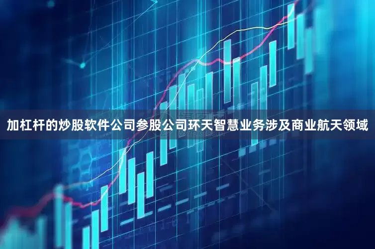 加杠杆的炒股软件公司参股公司环天智慧业务涉及商业航天领域