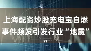 上海配资炒股充电宝自燃事件频发引发行业“地震”