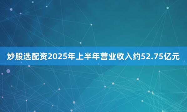 炒股选配资2025年上半年营业收入约52.75亿元