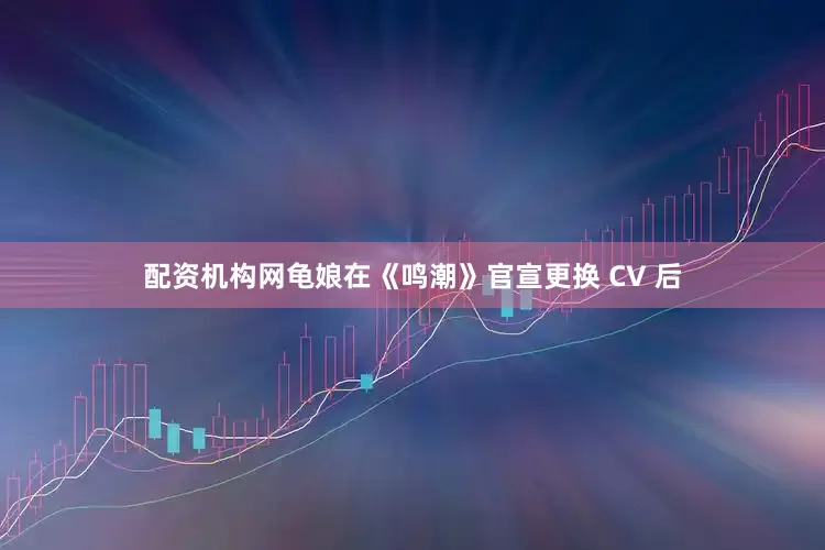 配资机构网龟娘在《鸣潮》官宣更换 CV 后