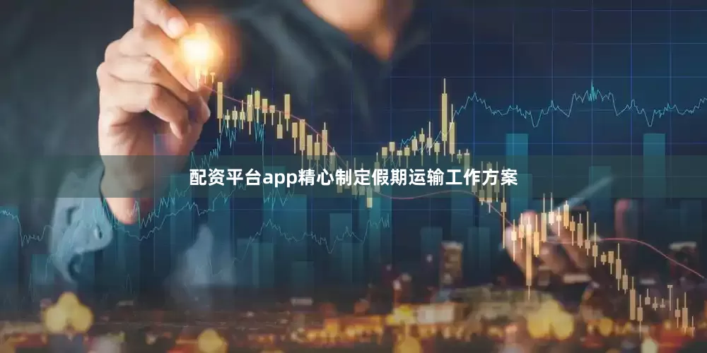 配资平台app精心制定假期运输工作方案