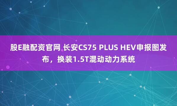 股E融配资官网 长安CS75 PLUS HEV申报图发布，换装1.5T混动动力系统