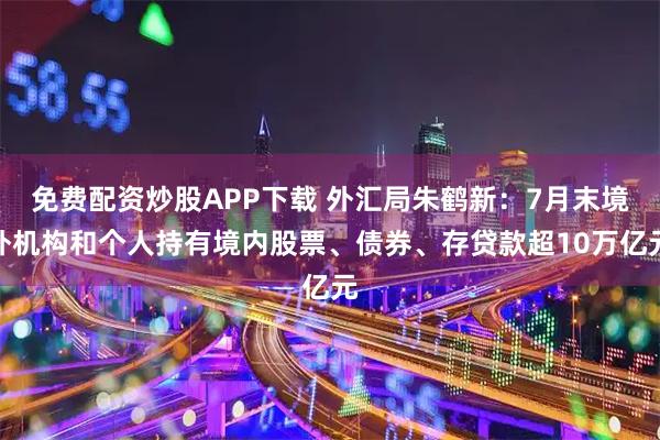 免费配资炒股APP下载 外汇局朱鹤新：7月末境外机构和个人持有境内股票、债券、存贷款超10万亿元