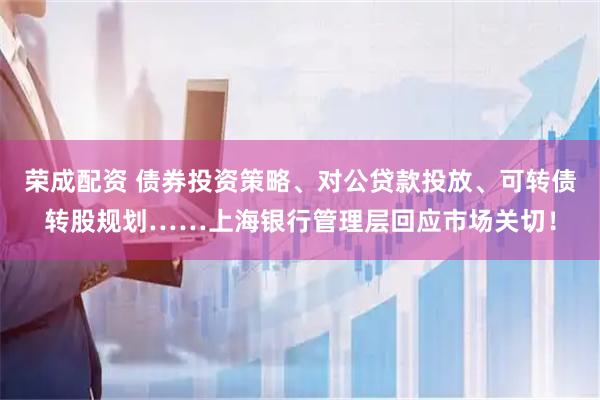 荣成配资 债券投资策略、对公贷款投放、可转债转股规划……上海银行管理层回应市场关切！