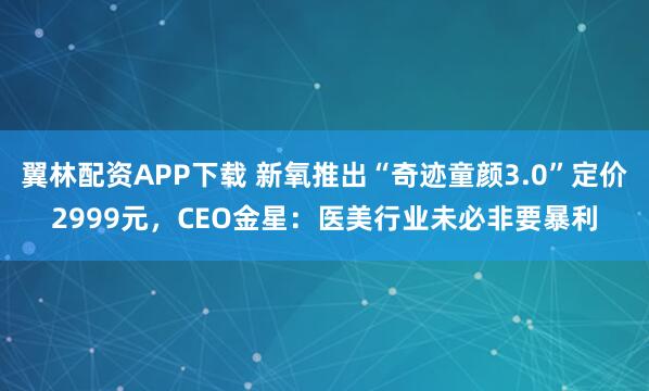 翼林配资APP下载 新氧推出“奇迹童颜3.0”定价2999元，CEO金星：医美行业未必非要暴利
