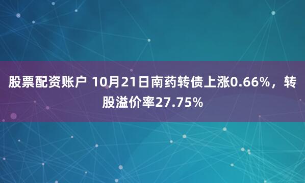 股票配资账户 10月21日南药转债上涨0.66%，转股溢价率27.75%