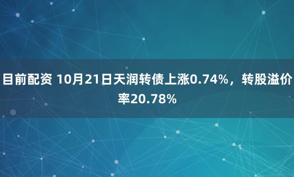 目前配资 10月21日天润转债上涨0.74%，转股溢价率20.78%