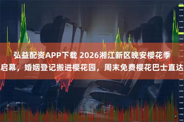 弘益配资APP下载 2026湘江新区晚安樱花季启幕，婚姻登记搬进樱花园，周末免费樱花巴士直达