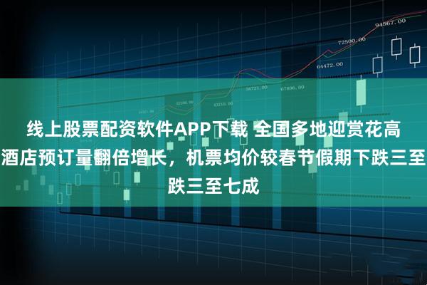 线上股票配资软件APP下载 全国多地迎赏花高峰：酒店预订量翻倍增长，机票均价较春节假期下跌三至七成