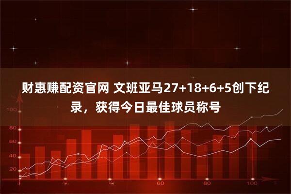 财惠赚配资官网 文班亚马27+18+6+5创下纪录，获得今日最佳球员称号