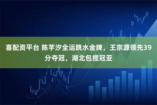 喜配资平台 陈芋汐全运跳水金牌，王宗源领先39分夺冠，湖北包揽冠亚