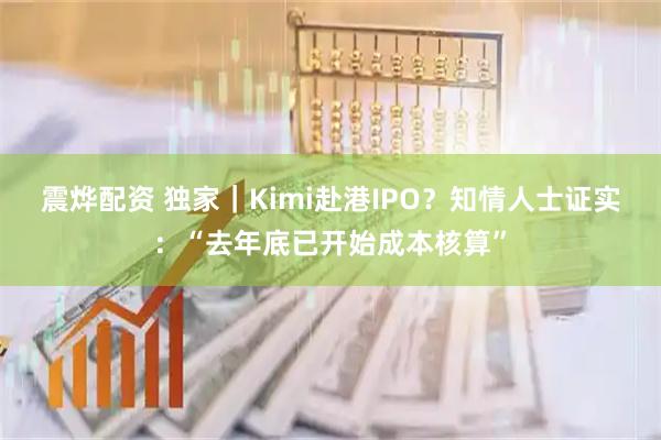 震烨配资 独家｜Kimi赴港IPO？知情人士证实：“去年底已开始成本核算”
