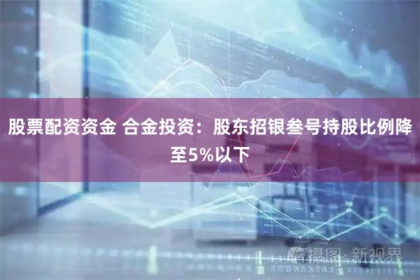 股票配资资金 合金投资：股东招银叁号持股比例降至5%以下