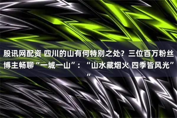 股讯网配资 四川的山有何特别之处？三位百万粉丝博主畅聊“一城一山”：“山水藏烟火 四季皆风光”
