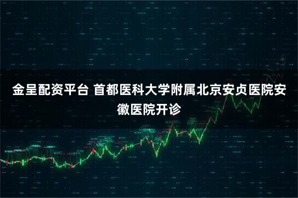 金呈配资平台 首都医科大学附属北京安贞医院安徽医院开诊