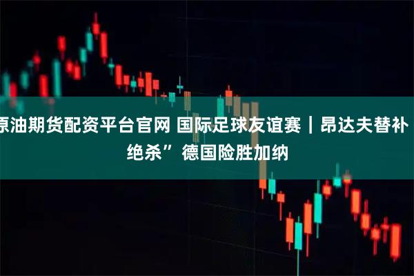原油期货配资平台官网 国际足球友谊赛｜昂达夫替补“绝杀” 德国险胜加纳