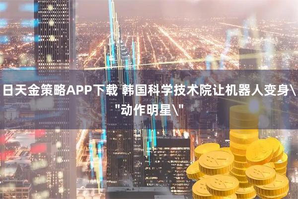 日天金策略APP下载 韩国科学技术院让机器人变身＂动作明星＂
