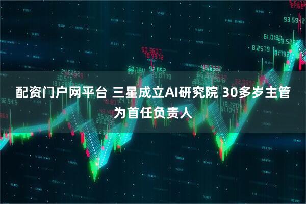 配资门户网平台 三星成立AI研究院 30多岁主管为首任负责人