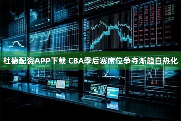 杜德配资APP下载 CBA季后赛席位争夺渐趋白热化