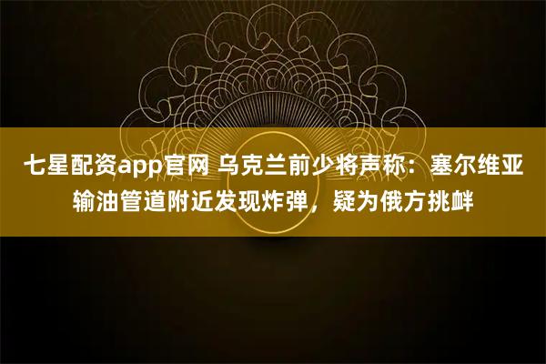 七星配资app官网 乌克兰前少将声称：塞尔维亚输油管道附近发现炸弹，疑为俄方挑衅