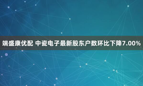端盛康优配 中瓷电子最新股东户数环比下降7.00%