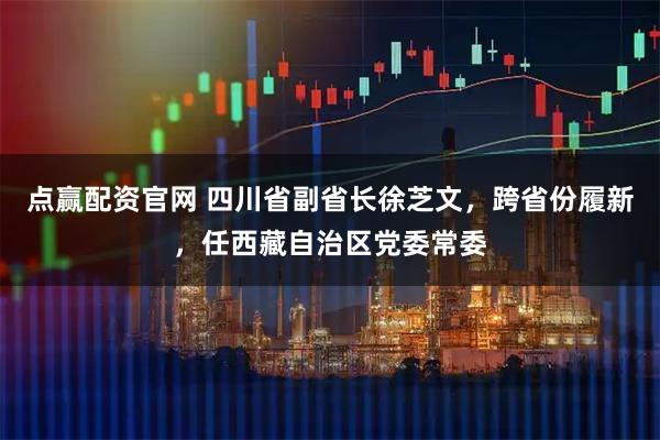 点赢配资官网 四川省副省长徐芝文，跨省份履新，任西藏自治区党委常委