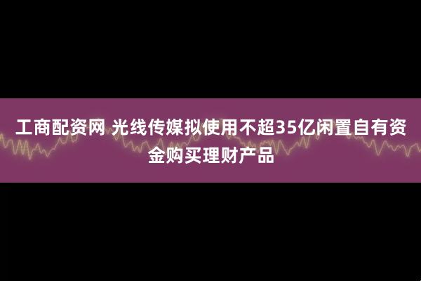 工商配资网 光线传媒拟使用不超35亿闲置自有资金购买理财产品