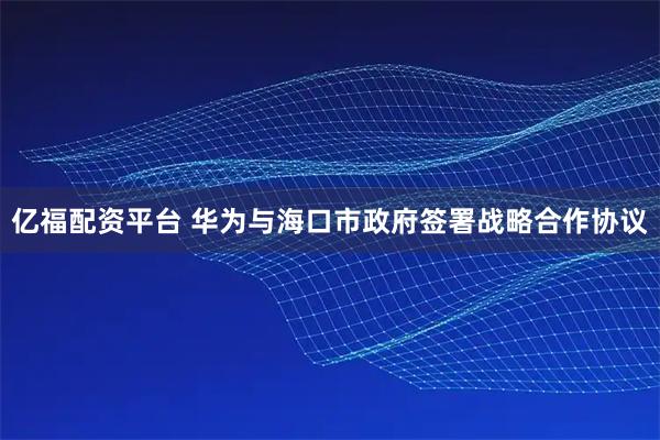 亿福配资平台 华为与海口市政府签署战略合作协议
