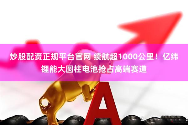 炒股配资正规平台官网 续航超1000公里！亿纬锂能大圆柱电池抢占高端赛道