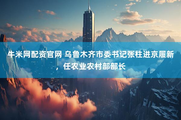 牛米网配资官网 乌鲁木齐市委书记张柱进京履新，任农业农村部部长