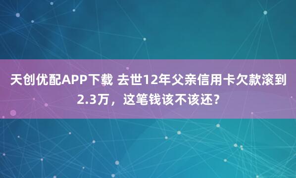 天创优配APP下载 去世12年父亲信用卡欠款滚到2.3万，这笔钱该不该还？