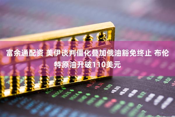 富余通配资 美伊谈判僵化叠加俄油豁免终止 布伦特原油升破110美元