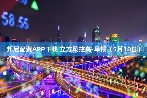 邦尼配资APP下载 立方风控鸟·早报（5月18日）