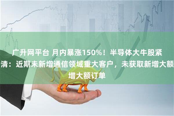 广升网平台 月内暴涨150%！半导体大牛股紧急澄清：近期未新增通信领域重大客户，未获取新增大额订单