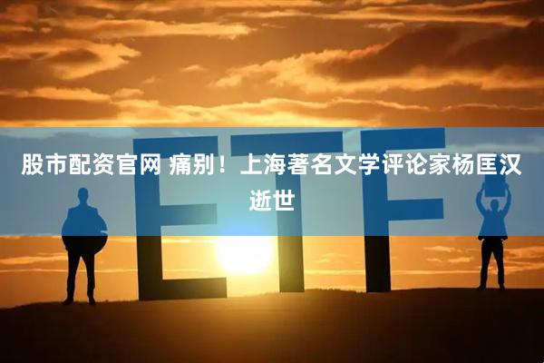 股市配资官网 痛别!上海著名文学评论家杨匡汉逝世