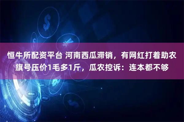 恒牛所配资平台 河南西瓜滞销，有网红打着助农旗号压价1毛多1斤，瓜农控诉：连本都不够
