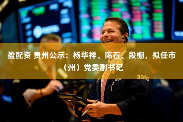 盈配资 贵州公示：杨华祥、陈石、段棚，拟任市（州）党委副书记